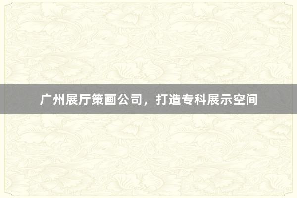 广州展厅策画公司，打造专科展示空间